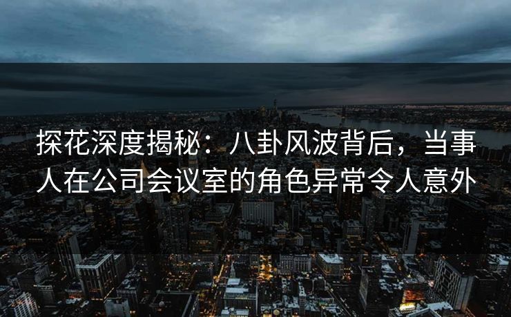 探花深度揭秘：八卦风波背后，当事人在公司会议室的角色异常令人意外