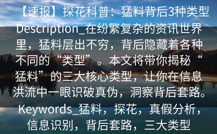 【速报】探花科普：猛料背后3种类型Description_在纷繁复杂的资讯世界里，猛料层出不穷，背后隐藏着各种不同的“类型”。本文将带你揭秘“猛料”的三大核心类型，让你在信息洪流中一眼识破真伪，洞察背后套路。Keywords_猛料，探花，真假分析，信息识别，背后套路，三大类型