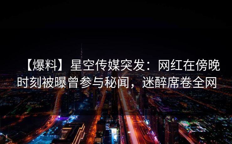 【爆料】星空传媒突发:网红在傍晚时刻被曝曾参与秘闻,迷醉席卷全网 【爆料】星空传媒突发:网红在傍晚时刻被曝曾参与秘闻,迷醉席卷全网
