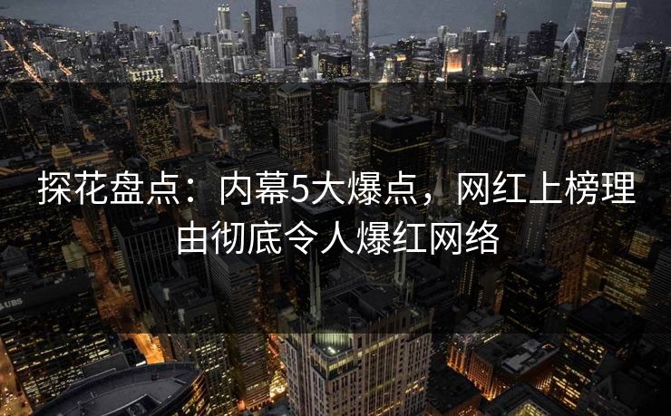 探花盘点：内幕5大爆点，网红上榜理由彻底令人爆红网络