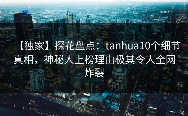 【独家】探花盘点：tanhua10个细节真相，神秘人上榜理由极其令人全网炸裂