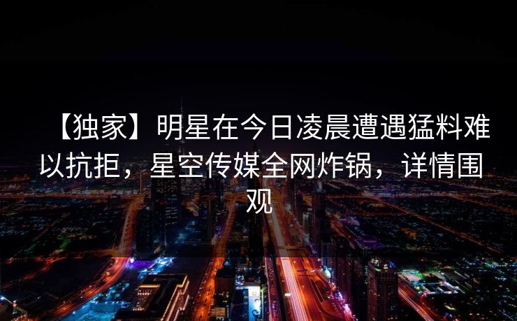 【独家】明星在今日凌晨遭遇猛料难以抗拒，星空传媒全网炸锅，详情围观
