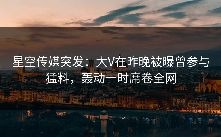 星空传媒突发：大V在昨晚被曝曾参与猛料，轰动一时席卷全网