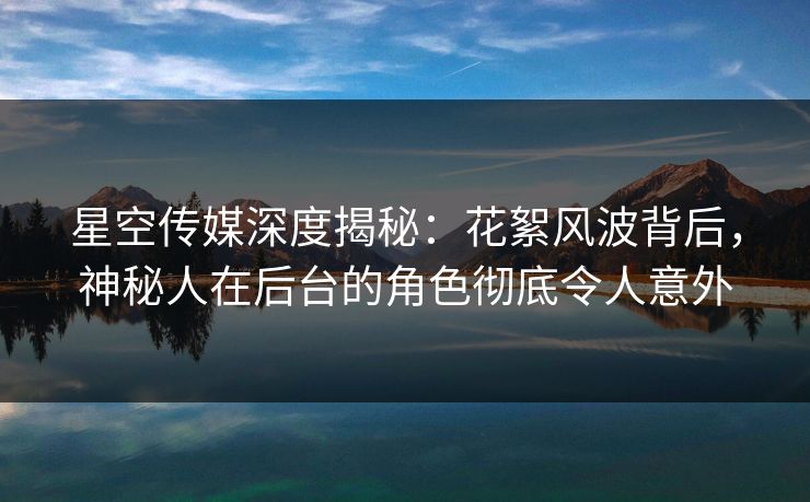 星空传媒深度揭秘：花絮风波背后，神秘人在后台的角色彻底令人意外