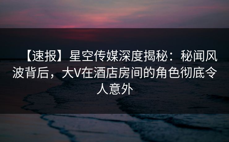 【速报】星空传媒深度揭秘：秘闻风波背后，大V在酒店房间的角色彻底令人意外