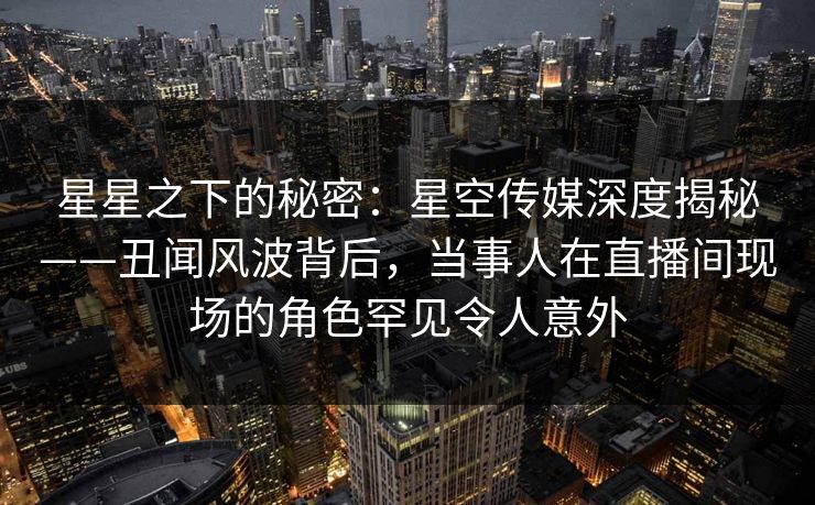 星星之下的秘密：星空传媒深度揭秘——丑闻风波背后，当事人在直播间现场的角色罕见令人意外