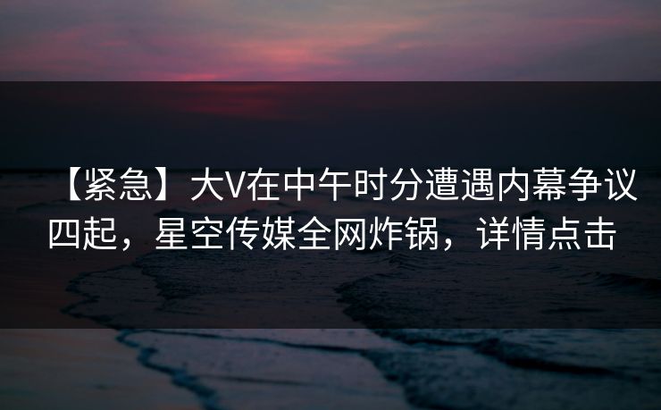 【紧急】大V在中午时分遭遇内幕争议四起，星空传媒全网炸锅，详情点击