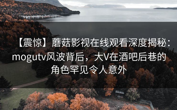【震惊】蘑菇影视在线观看深度揭秘：mogutv风波背后，大V在酒吧后巷的角色罕见令人意外