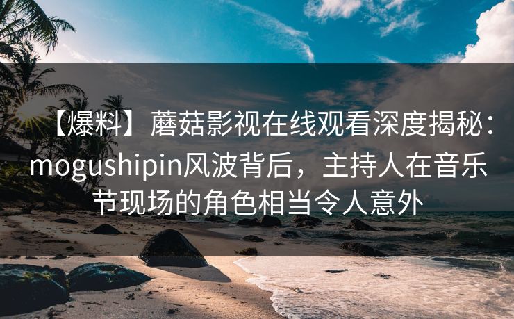 【爆料】蘑菇影视在线观看深度揭秘：mogushipin风波背后，主持人在音乐节现场的角色相当令人意外
