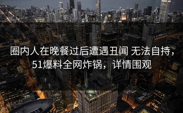 圈内人在晚餐过后遭遇丑闻 无法自持,51爆料全网炸锅,详情围观 圈内人在晚餐过后遭遇丑闻 无法自持,51爆料全网炸锅,详情围观