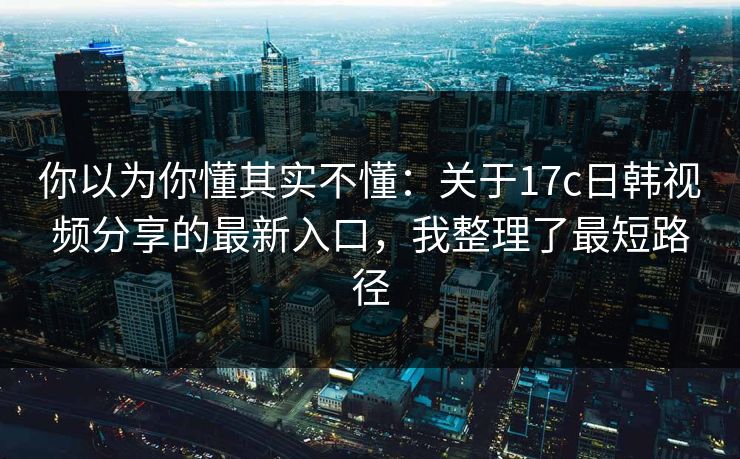 你以为你懂其实不懂：关于17c日韩视频分享的最新入口，我整理了最短路径