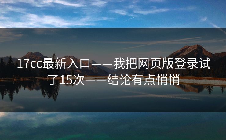 17cc最新入口——我把网页版登录试了15次——结论有点悄悄