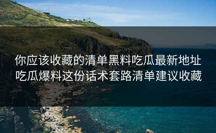 你应该收藏的清单黑料吃瓜最新地址吃瓜爆料这份话术套路清单建议收藏