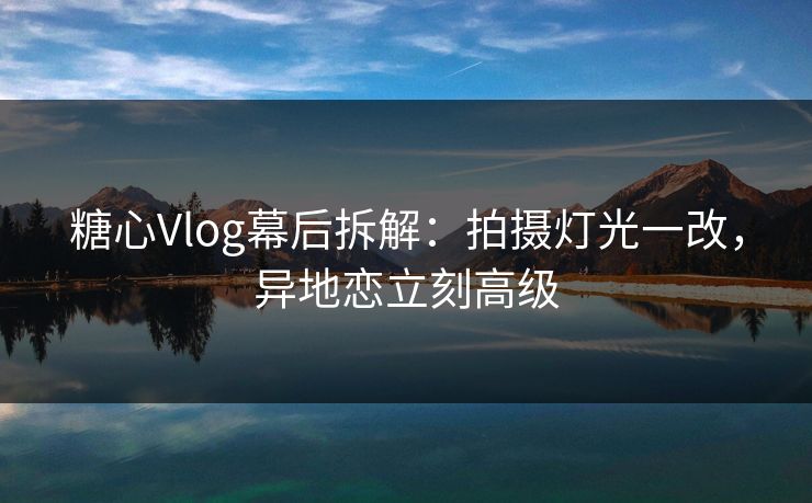 糖心Vlog幕后拆解：拍摄灯光一改，异地恋立刻高级