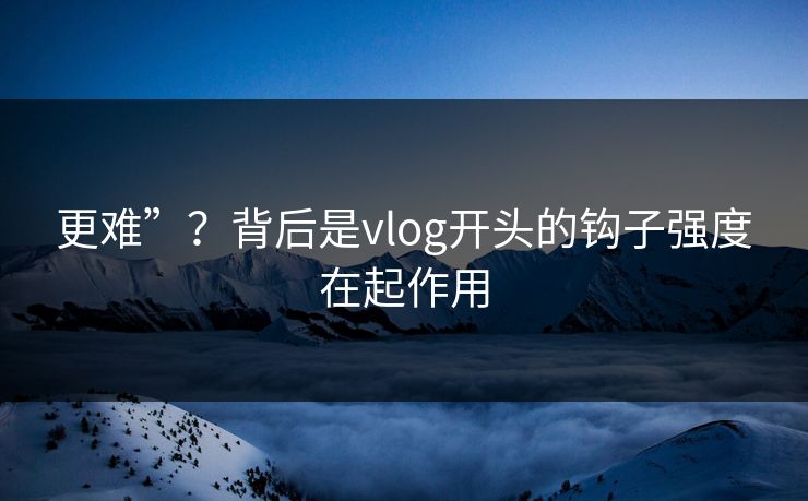 更难”？背后是vlog开头的钩子强度在起作用