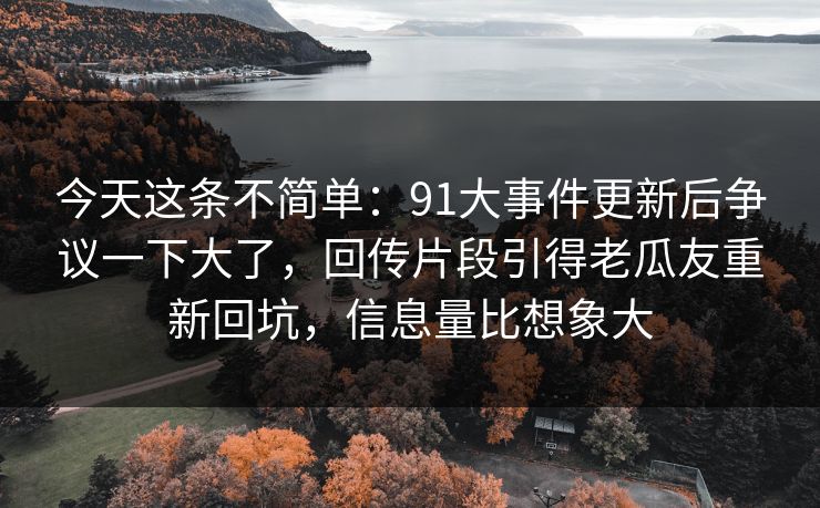 今天这条不简单：91大事件更新后争议一下大了，回传片段引得老瓜友重新回坑，信息量比想象大