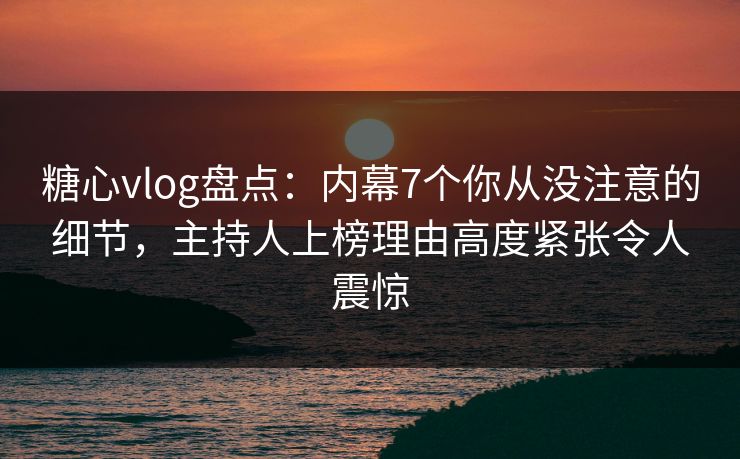 糖心vlog盘点：内幕7个你从没注意的细节，主持人上榜理由高度紧张令人震惊