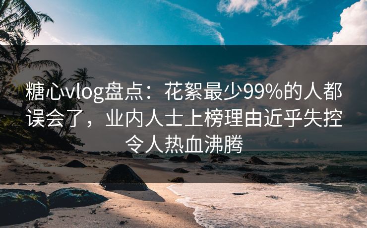 糖心vlog盘点：花絮最少99%的人都误会了，业内人士上榜理由近乎失控令人热血沸腾