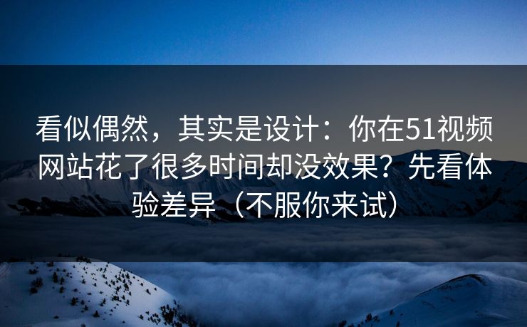 看似偶然，其实是设计：你在51视频网站花了很多时间却没效果？先看体验差异（不服你来试）