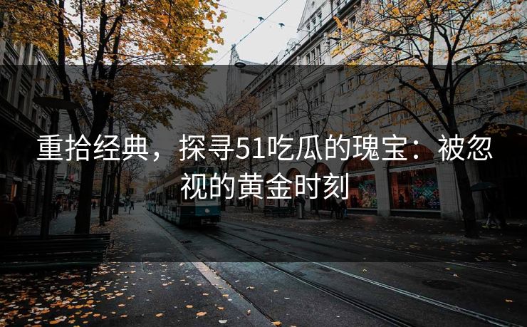 重拾经典，探寻51吃瓜的瑰宝：被忽视的黄金时刻